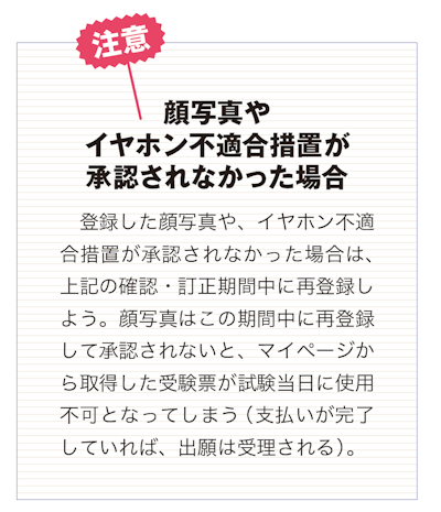顔写真や イヤホン不適合措置が 承認されなかった場合 　登録した顔写真や、イヤホン不適 合措置が承認されなかった場合は、 上記の確認・訂正期間中に再登録し よう。顔写真はこの期間中に再登録 して承認されないと、マイページか ら取得した受験票が試験当日に使用 不可となってしまう（支払いが完了していれば、出願は受理される）。