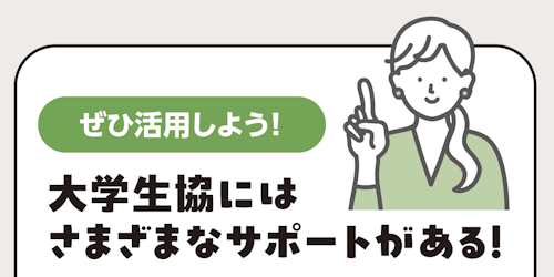 ぜひ活用しよう！ 大学生協には さまざまなサポートがある！