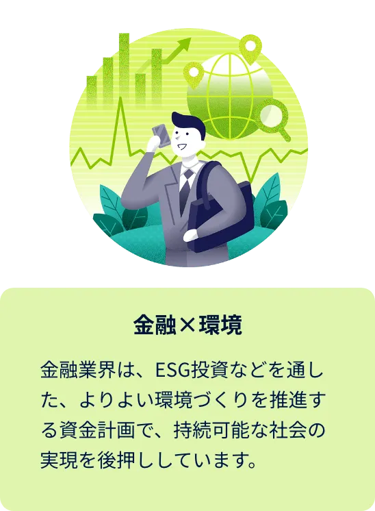 金融×環境 金融業界は、ESG投資などを通した、よりよい環境づくりを推進する資金計画で、持続可能な社会の実現を後押ししています。