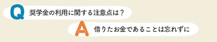 Q 奨学金の利用に関する注意点は? A 借りたお金であることは忘れずに