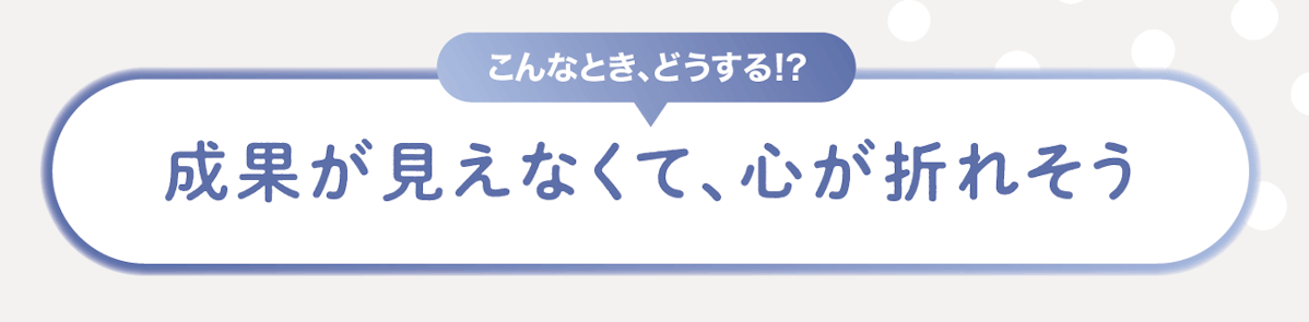 こんなときどうする!?成果が見えなくて、心が折れそう