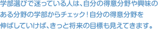 学部選びで迷っている人は、自分の得意分野や興味のある分野の学部からチェック！自分の得意分野を 伸ばしていけば、きっと将来の目標も見えてきます。