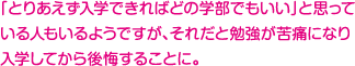 「とりあえず入学できればどの学部でもいい」と思っている人もいるようですが、それだと勉強が苦痛になり入学してから後悔することに。