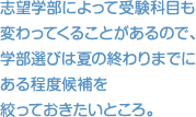 志望学部によって受験科目も 変わってくることがあるので、学部選びは夏の終わりまでにある程度候補を 絞っておきたいところ。