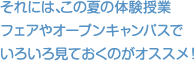 それには、この夏の体験授業フェアやオープンキャンパスでいろいろ見ておくのがオススメ！