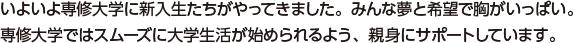 いよいよ専修大学に新入生たちがやってきました。みんな夢と希望で胸がいっぱい。専修大学ではスムーズに大学生活が始められるよう、親身にサポートしています。