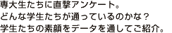 専大生たちに、直撃アンケート。 どんな学生たちが通っているのかな？ 学生たちの素顔を、データを通してご紹介。