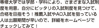 専修大学では学部・学科により、さまざまな入試制度を用意。自分にピッタリの入試制度を見つけて、合格を目指そう！推薦入試やAO入試を狙っている人は出願期間が早いので、詳細をホームページでチェックしてみて！