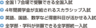 ■全国17会場で受験できる全国入試■4年間奨学金が支給されるスカラシップ入試■英語、国語、数学など得意科目が活かせる入試■全学部・学科が併願できる全学部統一入試