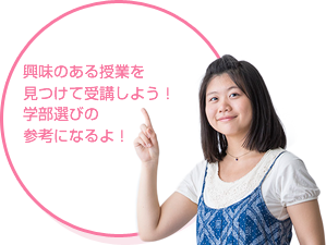 興味のある授業を 見つけて、受講しよう！学部選びの 参考になるよ！