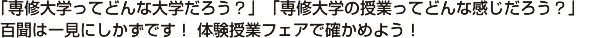 「専修大学って、どんな大学だろう？」「専修大学の授業ってどんな感じだろう？」 百聞は一見にしかずです！ 体験授業フェアで確かめよう！