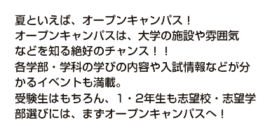 夏といえば、オープンキャンパス！ オープンキャンパスは、大学の施設や雰囲気 などを知る絶好のチャンス！！ 各学部・学科の学びの内容や入試情報などが分かるイベントも満載。 受験生はもちろん、1・2年生も志望校・志望学部選びには、まずオープンキャンパスへ！