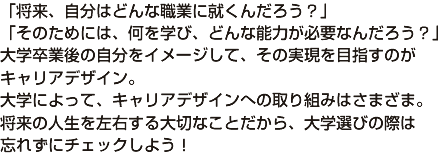 「将来、自分はどんな職業に就くんだろう？」 「そのためには、何を学び、どんな能力が必要なんだろう？」 大学卒業後の自分をイメージして、その実現を目指すのが キャリアデザイン。 大学によって、キャリアデザインへの取り組みはさまざま。 将来の人生を左右する大切なことだから、大学選びの際は 忘れずにチェックしよう！