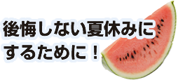 後悔しない夏休みに するために！