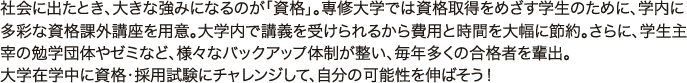 社会に出たとき、大きな強みになるのが「資格」。専修大学では資格取得をめざす学生のために、学内に多彩な資格課外講座を用意。大学内で講義を受けられるから費用と時間を大幅に節約。さらに、学生主宰の勉学団体やゼミなど、様々なバックアップ体制が整い、毎年多くの合格者を輩出。 大学在学中に資格・採用試験にチャレンジして、自分の可能性を伸ばそう！