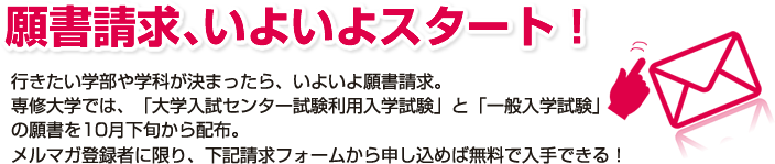 行きたい学部や学科が決まったら、いよいよ願書請求。専修大学では、「大学入試センター試験利用入学試験」と「一般入学試験」の
願書を10月下旬から配布。メルマガ登録者に限り、下記請求フォームから申し込めば無料で入手できる！