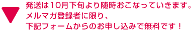 発送は10月下旬より随時おこなっていきます。 メルマガ登録者に限り、 下記フォームからのお申し込みで無料です！