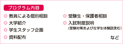 ■プログラム内容・教員による個別相談・大学紹介・学生スタッフ企画・受験生・保護者相談・入試制度説明（(受験対策および在学生体験談含む））・資料配布など