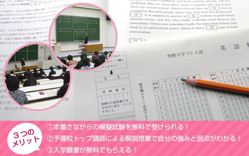 ■3つの メリット【1】本番さながらの模擬試験を無料で受けられる！【2】予備校トップ講師による解説授業で自分の強みと弱点がわかる！【3】入学願書が無料でもらえる！