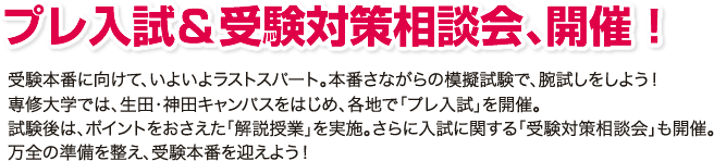 プレ入試＆受験対策相談会、開催！受験本番に向けて、いよいよラストスパート。本番さながらの模擬試験で、腕試しをしよう！ 専修大学では、生田・神田キャンパスをはじめ、各地で「プレ入試」を開催。 試験後は、ポイントをおさえた「解説授業」を実施。さらに入試に関する「受験対策相談会」も開催。 万全の準備を整え、受験本番を迎えよう！