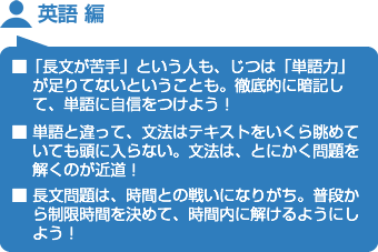 英語 編　■「長文が苦手」という人も、じつは「単語力」が足りてないということも。徹底的に暗記して、単語に自信をつけよう！■ 単語と違って、文法はテキストをいくら眺めていても頭に入らない。文法は、とにかく問題を解くのが近道！■ 長文問題は、時間との戦いになりがち。普段から制限時間を決めて、時間内に解けるようにしよう！