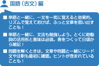 国語（古文）編■ 単語と一緒に、一文を一気に覚えると効果的。リズムで覚えておけば、ふっと文章を思い出すことも！■ 単語と一緒に、文法も勉強しよう。とくに助動詞の活用形と意味は必須。表をつくって日頃から暗記！■ 問題を解くときは、文章や問題と一緒にリード文や注釈も最初に確認。ヒントが含まれていることも！