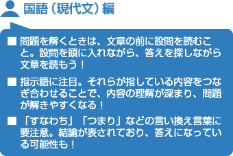 国語（現代文）編■ 問題を解くときは、文章の前に設問を読むこと。設問を頭に入れながら、答えを探しながら文章を読もう！■ 指示語に注目。それらが指している内容をつなぎ合わせることで、内容の理解が深まり、問題が解きやすくなる！■ 「すなわち」「つまり」などの言い換え言葉に要注意。結論が表されており、答えになっている可能性も！