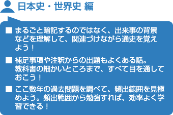 日本史・世界史 編■ まるごと暗記するのではなく、出来事の背景などを理解して、関連づけながら通史を覚えよう！■ 補足事項や注釈からの出題もよくある話。教科書の細かいところまで、すべて目を通しておこう！■ ここ数年の過去問題を調べて、頻出範囲を見極めよう。頻出範囲から勉強すれば、効率よく学習できる！