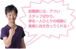 就職課には、アツい スタッフばかり。 学生一人ひとりの相談に 真剣に向き合ってくれる！