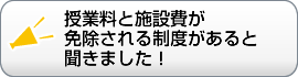 授業料と施設費が 免除される制度があると 聞きました！