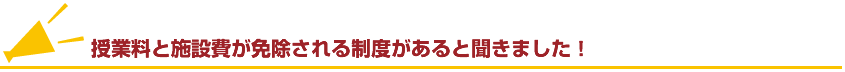 授業料と施設費が免除される制度があると聞きました！