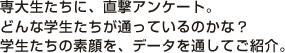 専大生たちに、直撃アンケート。 どんな学生たちが通っているのかな？ 学生たちの素顔を、データを通してご紹介。