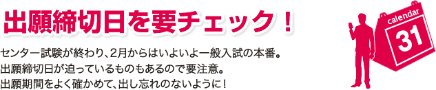 出願締切日を要チェック！センター試験が終わり、2月からはいよいよ一般入試の本番。出願締切日が迫っているものもあるので要注意。出願期間をよく確かめて、出し忘れのないように！