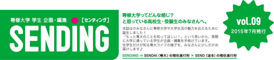 専修大学 学生 企画・編集「SENDING」vol09　SENDINGはのみなさんに専修大学や大学生活の魅力を伝えるために誕生しました！「もっと専大のことを知ってほしい！」という思いから、実際に大学に通っている学生が企画・編集を手掛けています。在学生だけが知る専大ライフの様子を、みなさんに少しだけお届けします♪