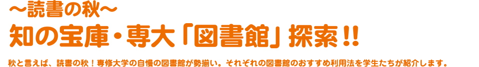 〜読書の秋〜 知の宝庫・専大「図書館」探索！！秋と言えば、読書の秋！専修大学の自慢の図書館が勢揃い。それぞれの図書館のおすすめ利用法を学生たちが紹介します。