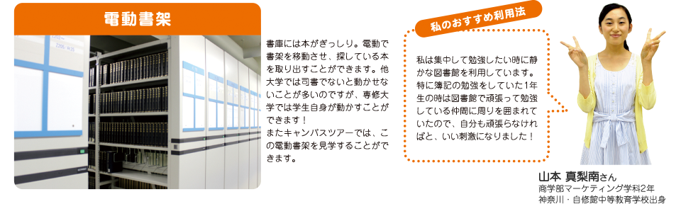 電動書架：書庫には本がぎっしり。電動で書架を移動させ、探している本を取り出すことができます。他大学では司書でないと動かせないことが多いのですが、専修大学では学生自身が動かすことができます！またキャンパスツアーでは、この電動書架を見学することができます。