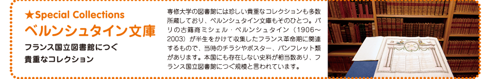ベルンシュタイン文庫：専修大学の図書館には珍しい貴重なコレクションも多数所蔵しており、ベルンシュタイン文庫もそのひとつ。パリの古籍商ミシェル・ベルンシュタイン（1906〜2003）が半生をかけて収集したフランス革命期に関連するもので、当時のチラシやポスター、パンフレット類があります。本国にも存在しない史料が相当数あり、フランス国立図書館につぐ規模と言われています。