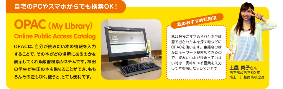 OPAC（My Library）Online Public Access Catalog ：OPACは、自分が読みたい本の情報を入力することで、その本がどの場所にあるのかを表示してくれる蔵書検索システムです。神田の学生が生田の本を借りることができ、もちろんその逆もOK。使うと、とても便利です。