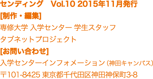 センディング　Vol.10 2015年11月発行 [制作・編集]  専修大学学生スタッフ 入学センター タブネットプロジェクト [お問い合わせ]  入学センターインフォメーション（神田キャンパス） 〒101-8425 東京都千代田区神田神保町3-8 センディング　Vol.9 2015年7月発行 [制作・編集]  専修大学学生スタッフ タブネットプロジェクト [お問い合わせ]  入学センターインフォメーション（神田キャンパス） 〒101-8425 東京都千代田区神田神保町3-8 