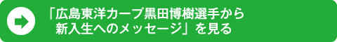 「広島東洋カープ黒田博樹選手から 新入生へのメッセージ」を見る