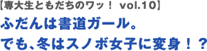 【専大生ともだちのワッ！ vol.10】ふだんは書道ガール。でも、冬はスノボ女子に変身！？