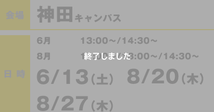 会場：神田キャンパス 日時6月　13:00〜/14:30〜8月11:00〜/13:00〜/14:30〜 6/13（土）・ 8/20（木）・ 8/27（木） 