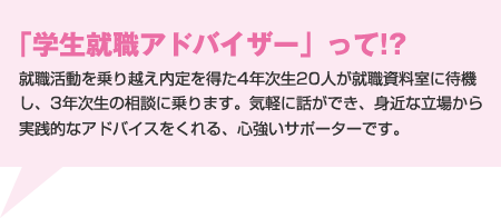 「学生就職アドバイザー」って!?就職活動を乗り越え内定を得た4年次生20人が就職資料室に待機し、3年次生の相談に乗ります。気軽に話ができ、身近な立場から実践的なアドバイスをくれる、心強いサポーターです。