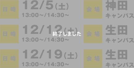 日時：12/5（土）13:00〜/14:30〜　会場：神田キャンパス、日時：12/12（土）13:00〜/14:30〜　会場：生田キャンパス、日時：12/19（土）13:00〜/14:30〜　会場：生田キャンパス