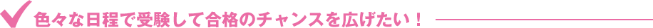 色々な日程で受験して合格のチャンスを広げたい！