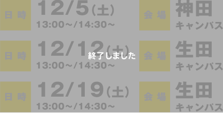 日時：12/5（土）13:00〜/14:30〜　会場：神田キャンパス、日時：12/12（土）13:00〜/14:30〜　会場：生田キャンパス、日時：12/19（土）13:00〜/14:30〜　会場：生田キャンパス