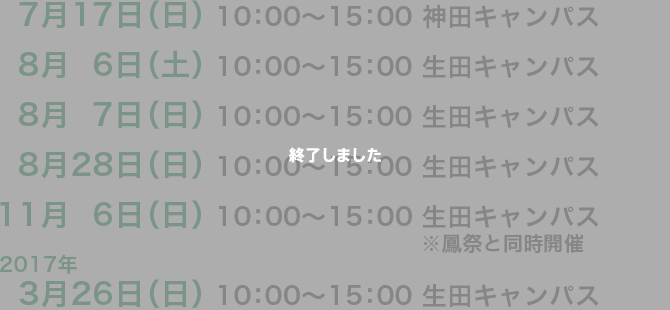 7月17日（日） 10:00〜15:00 神田キャンパス8月16日（土） 10:00〜15:00 生田キャンパス8月17日（日） 10:00〜15:00 生田キャンパス8月28日（日） 10:00〜15:00 生田キャンパス11月6日（日） 10:00〜15:00 生田キャンパス ※鳳祭と同時開催2017年 3月26日（日） 10:00〜15:00 生田キャンパス