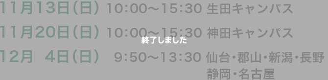 11月13日（日） 10:00〜15:30 生田キャンパス11月20日（日） 10:00〜15:30 神田キャンパス12月14日（日） 19:50〜13:30 仙台・郡山・新潟・長野・静岡・名古屋