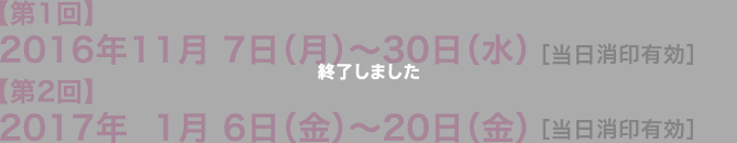 【第1回】2016年11月 7日（月）〜30日（水） ［当日消印有効］【第2回】2017年1月 6日（金）〜20日（金） ［当日消印有効］