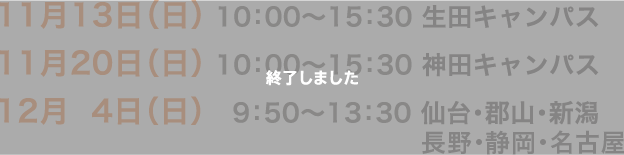 11月13日（日）10:00〜15：30　生田キャンパス　11月20日（日）10:00〜15：30　神田キャンパス　12月4日（日）9:50〜13：30　仙台・郡山・新潟・長野・静岡・名古屋